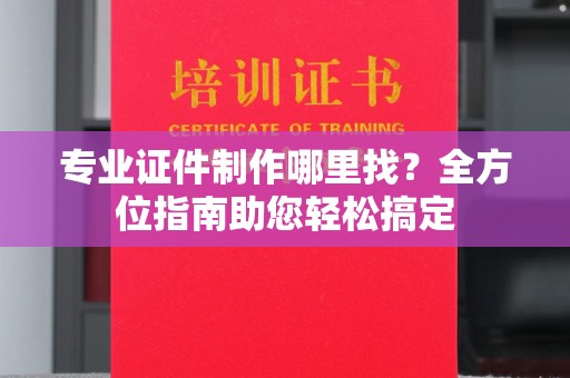 阆中专业证件制作哪里找？全方位指南助您轻松搞定