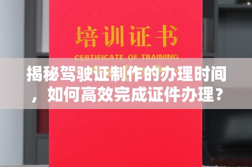 阆中揭秘驾驶证制作的办理时间，如何高效完成证件办理？