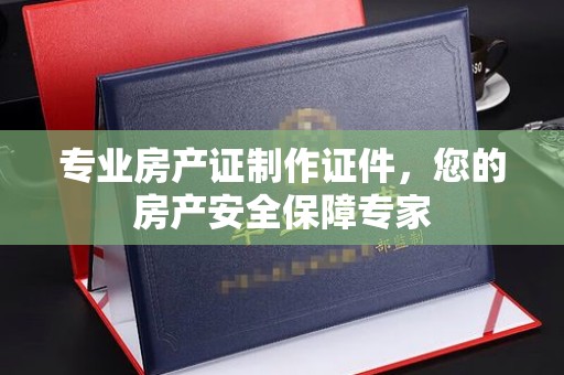 阆中专业房产证制作证件，您的房产安全保障专家
