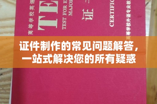 阆中证件制作的常见问题解答，一站式解决您的所有疑惑